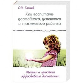 Как воспитать достойного, успешного и счастливого ребенка. Теория и практика эффективного воспитания