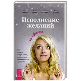 Исполнение желаний по-женски. Как начать новую жизнь, легко и просто реализовывать свои цели