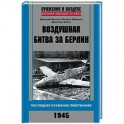 Воздушная битва за Берлин. Последнее сражение Люфтваффе. 1945