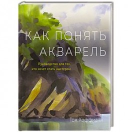 Как понять акварель. Руководство для тех, кто хочет стать мастером