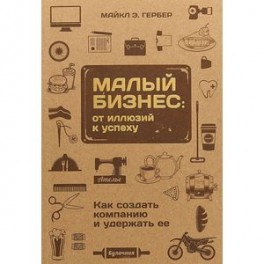 Малый бизнес. От иллюзий к успеху. Как создать компанию и удержать ее