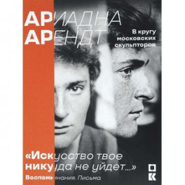 Ариадна Арендт в кругу московских скульпторов "Искусство твое никуда не уйдет...". Воспоминания, письма, статьи