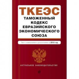Таможенный кодекс Евразийского экономического союза. Текст с изменениями и дополнениями на 2019 год