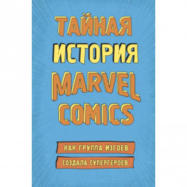 Тайная история Marvel Comics. Как группа изгоев создала супергероев