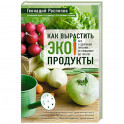 Как вырастить экопродукты. Все о здоровом питании от рождения до 100 лет