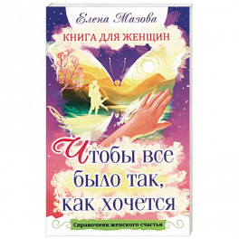 Книга для женщин. Чтобы все было так, как хочется. Справочник женского счастья