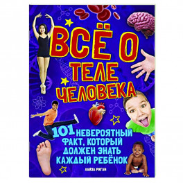 Все о теле человека. 101 невероятный факт, который должен знать каждый ребенок