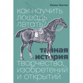 Как научить лошадь летать? Тайная история творчества, изобретений и открытий