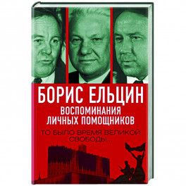 Борис Ельцин. Воспоминания личных помощников. То было время великой свободы…