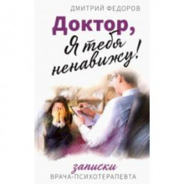 Доктор, я тебя ненавижу! Записки психотерапевта