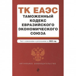 Таможенный кодекс Евразийского экономического союза. Текст с изменениями и дополнениями на 2022 год