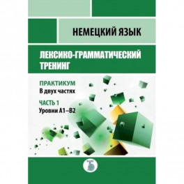 Немецкий язык. Лексико-грамматический тренинг. Практикум. В 2-х частях. Часть 1. Уровни А1-В2.