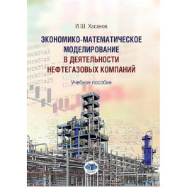 Экономико-математическое моделирование в деятельности  нефтегазовых компаний. Учебное пособие И.Ш. Хасанов