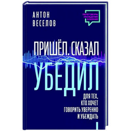 Пришел. Сказал. Убедил. Для тех, кто хочет говорить уверенно и убеждать