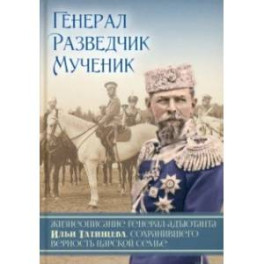 Генерал. Разведчик. Мученик. Жизнеописание генерал-адъютанта Ильи Татищева