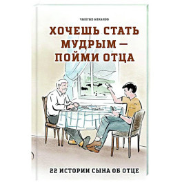 Хочешь стать мудрым - пойми отца. 22 истории сына об отце