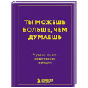 Ты можешь больше, чем думаешь. Мудрые мысли незаурядных женщин