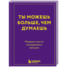 Ты можешь больше, чем думаешь. Мудрые мысли незаурядных женщин