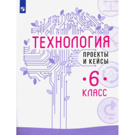Технология. 6 класс. Проекты и кейсы