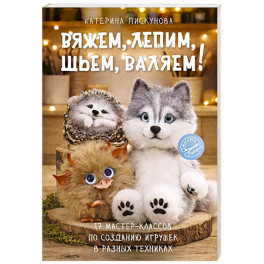 Вяжем, лепим, шьем, валяем! 17 мастер-классов по созданию игрушек в разных техниках