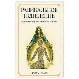 Радикальное исцеление. Исцелить прошлое - изменить будущее