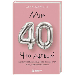 Мне 40. Что дальше? Как вступить в новый жизненный этап ярко, уверенно и легко